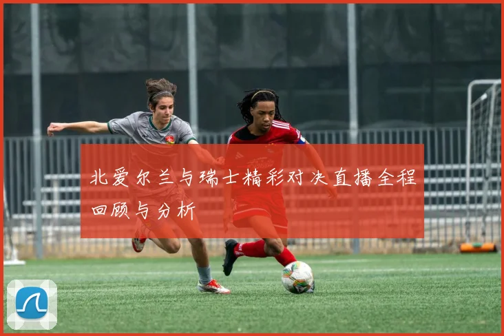 北爱尔兰与瑞士精彩对决直播全程回顾与分析