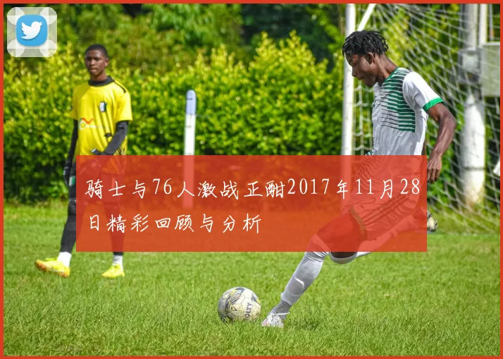 骑士与76人激战正酣2017年11月28日精彩回顾与分析