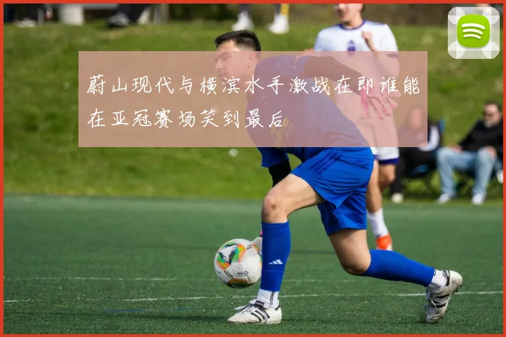 蔚山现代与横滨水手激战在即谁能在亚冠赛场笑到最后