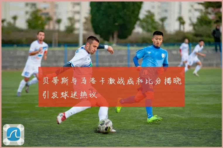 贝蒂斯与马洛卡激战成和比分揭晓引发球迷热议