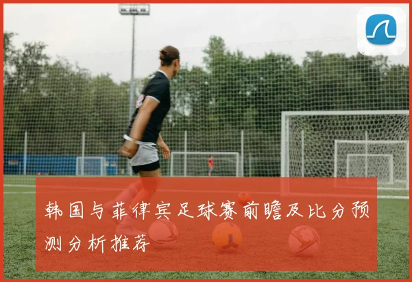 韩国与菲律宾足球赛前瞻及比分预测分析推荐